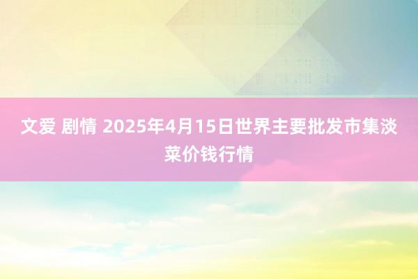 文爱 剧情 2025年4月15日世界主要批发市集淡菜价钱行情