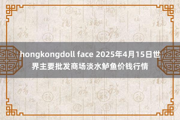 hongkongdoll face 2025年4月15日世界主要批发商场淡水鲈鱼价钱行情