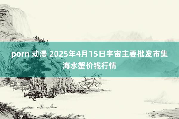 porn 动漫 2025年4月15日宇宙主要批发市集海水蟹价钱行情