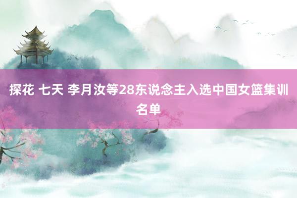 探花 七天 李月汝等28东说念主入选中国女篮集训名单