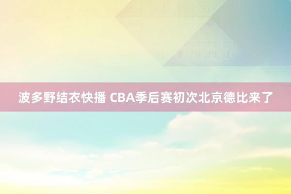 波多野结衣快播 CBA季后赛初次北京德比来了