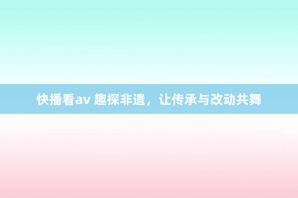 快播看av 趣探非遗，让传承与改动共舞