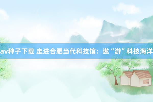 av种子下载 走进合肥当代科技馆：遨“游”科技海洋