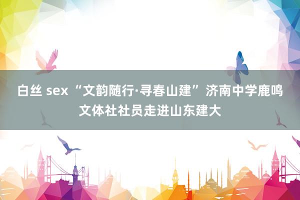 白丝 sex “文韵随行·寻春山建” 济南中学鹿鸣文体社社员走进山东建大