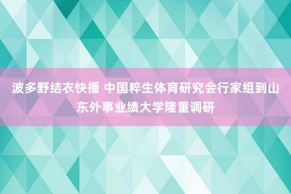 波多野结衣快播 中国粹生体育研究会行家组到山东外事业绩大学隆重调研
