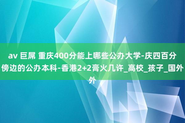 av 巨屌 重庆400分能上哪些公办大学-庆四百分傍边的公办本科-香港2+2膏火几许_高校_孩子_国外