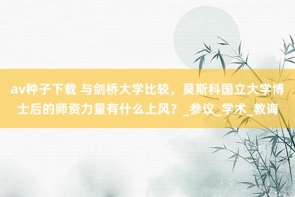 av种子下载 与剑桥大学比较，莫斯科国立大学博士后的师资力量有什么上风？_参议_学术_教诲