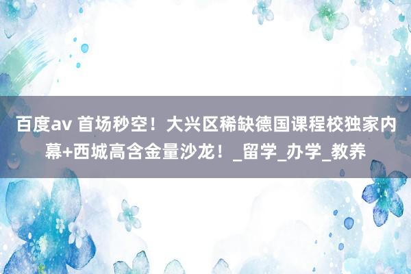 百度av 首场秒空！大兴区稀缺德国课程校独家内幕+西城高含金量沙龙！_留学_办学_教养