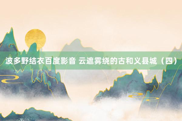 波多野结衣百度影音 云遮雾绕的古和义县城（四）
