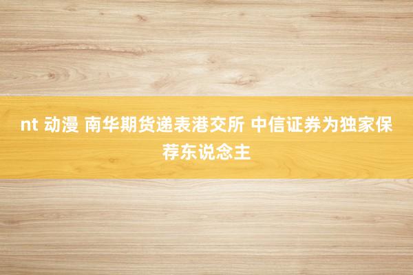nt 动漫 南华期货递表港交所 中信证券为独家保荐东说念主
