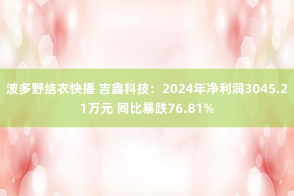 波多野结衣快播 吉鑫科技：2024年净利润3045.21万元 同比暴跌76.81%