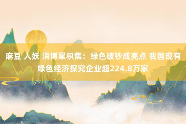 麻豆 人妖 消博累积焦：绿色破钞成亮点 我国现有绿色经济探究企业超224.8万家