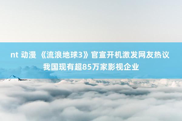 nt 动漫 《流浪地球3》官宣开机激发网友热议 我国现有超85万家影视企业