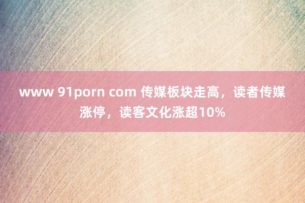 www 91porn com 传媒板块走高，读者传媒涨停，读客文化涨超10%
