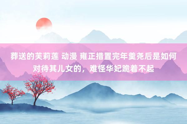 葬送的芙莉莲 动漫 雍正措置完年羹尧后是如何对待其儿女的，难怪华妃跪着不起