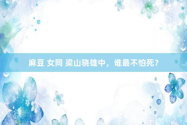 麻豆 女同 梁山骁雄中，谁最不怕死？