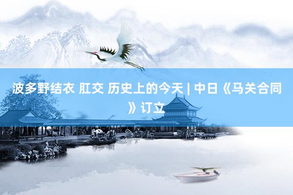 波多野结衣 肛交 历史上的今天 | 中日《马关合同》订立