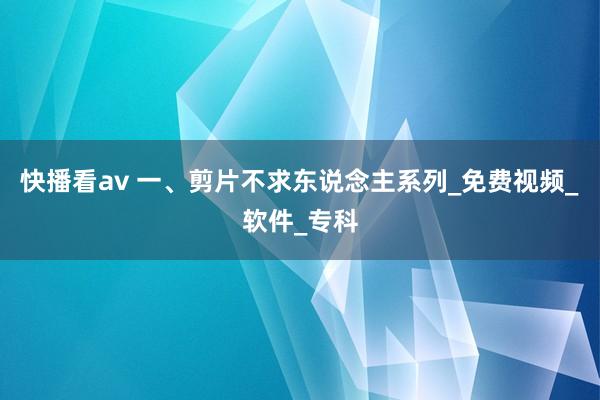 快播看av 一、剪片不求东说念主系列_免费视频_软件_专科