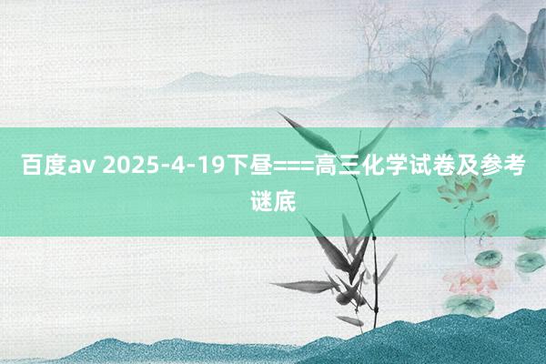 百度av 2025-4-19下昼===高三化学试卷及参考谜底