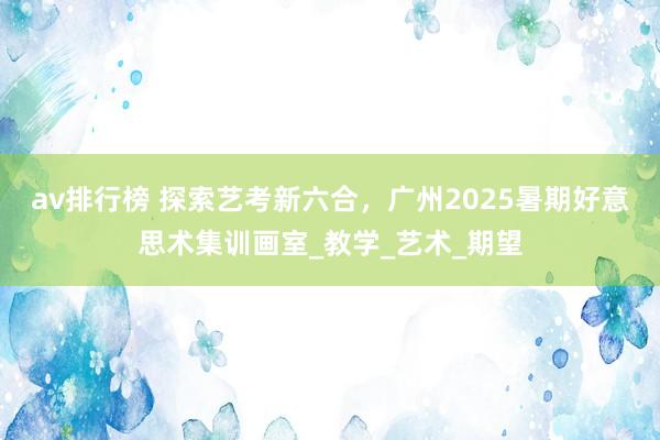 av排行榜 探索艺考新六合，广州2025暑期好意思术集训画室_教学_艺术_期望