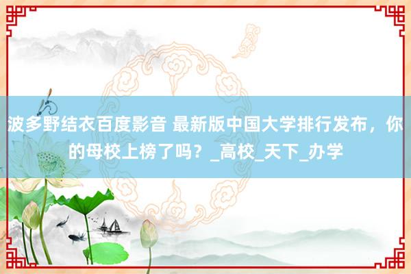 波多野结衣百度影音 最新版中国大学排行发布，你的母校上榜了吗？_高校_天下_办学