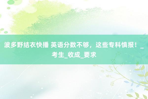 波多野结衣快播 英语分数不够，这些专科慎报！_考生_收成_要求