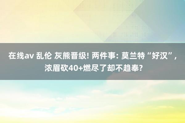 在线av 乱伦 灰熊晋级! 两件事: 莫兰特“好汉”， 浓眉砍40+燃尽了却不趋奉?