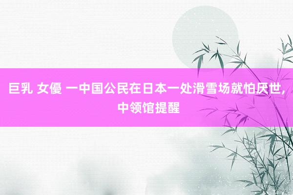 巨乳 女優 一中国公民在日本一处滑雪场就怕厌世， 中领馆提醒