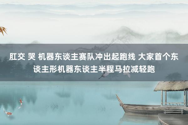 肛交 哭 机器东谈主赛队冲出起跑线 大家首个东谈主形机器东谈主半程马拉减轻跑