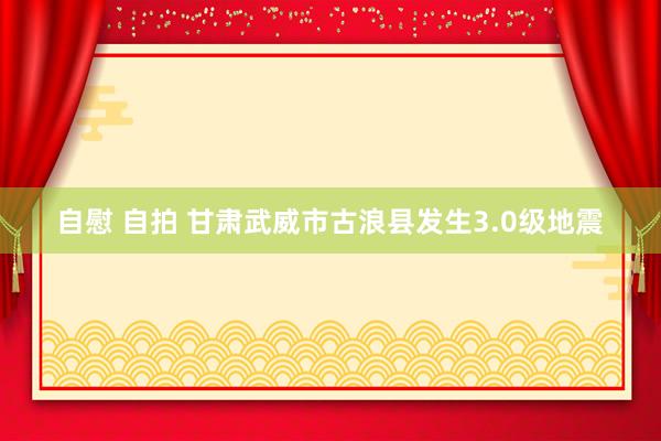 自慰 自拍 甘肃武威市古浪县发生3.0级地震