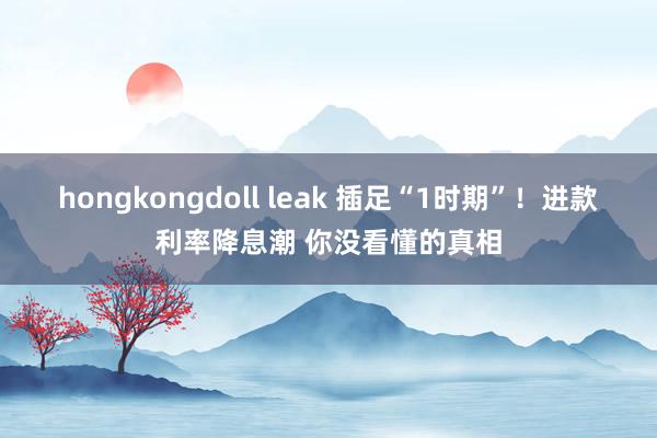 hongkongdoll leak 插足“1时期”！进款利率降息潮 你没看懂的真相