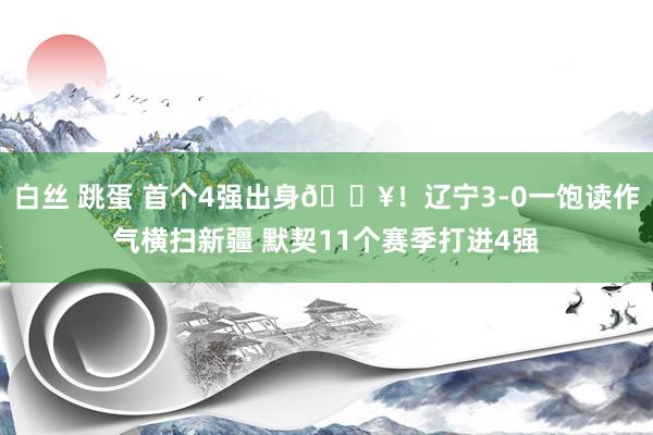 白丝 跳蛋 首个4强出身🔥！辽宁3-0一饱读作气横扫新疆 默契11个赛季打进4强