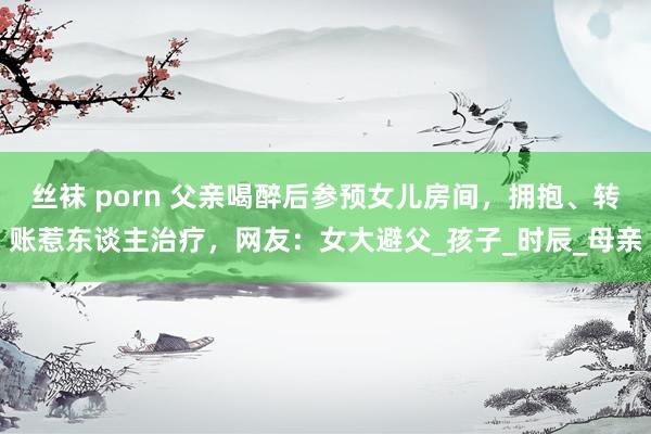 丝袜 porn 父亲喝醉后参预女儿房间，拥抱、转账惹东谈主治疗，网友：女大避父_孩子_时辰_母亲