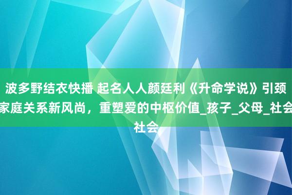 波多野结衣快播 起名人人颜廷利《升命学说》引颈家庭关系新风尚，重塑爱的中枢价值_孩子_父母_社会