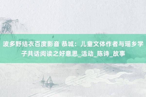 波多野结衣百度影音 恭城：儿童文体作者与瑶乡学子共话阅读之好意思_活动_陈诗_故事