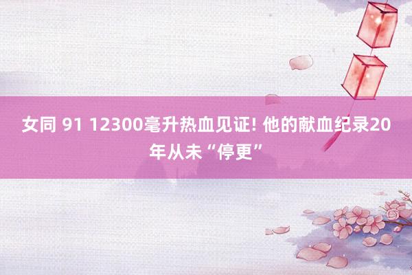 女同 91 12300毫升热血见证! 他的献血纪录20年从未“停更”