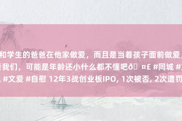 和学生的爸爸在他家做爱，而且是当着孩子面前做爱，太刺激了，孩子完全不看我们，可能是年龄还小什么都不懂吧🤣 #同城 #文爱 #自慰 12年3战创业板IPO， 1次被否， 2次遭罚， 海诺尔被冷落约谈
