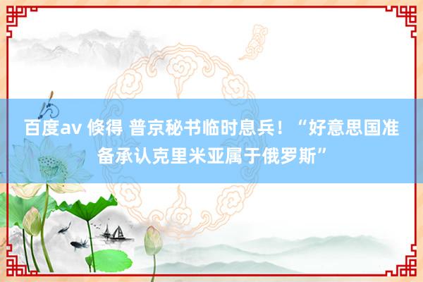 百度av 倏得 普京秘书临时息兵！“好意思国准备承认克里米亚属于俄罗斯”