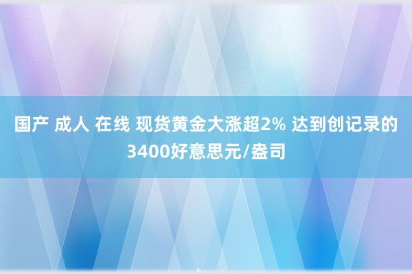 国产 成人 在线 现货黄金大涨超2% 达到创记录的3400好意思元/盎司