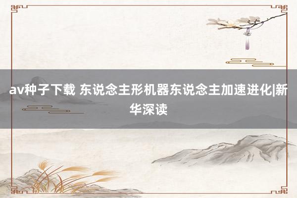av种子下载 东说念主形机器东说念主加速进化|新华深读