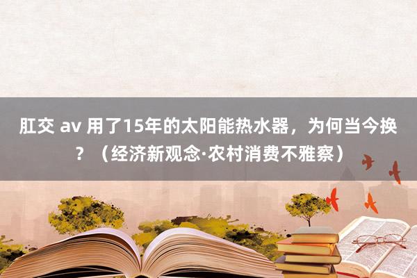 肛交 av 用了15年的太阳能热水器，为何当今换？（经济新观念·农村消费不雅察）