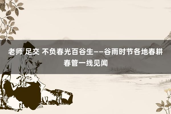 老师 足交 不负春光百谷生——谷雨时节各地春耕春管一线见闻