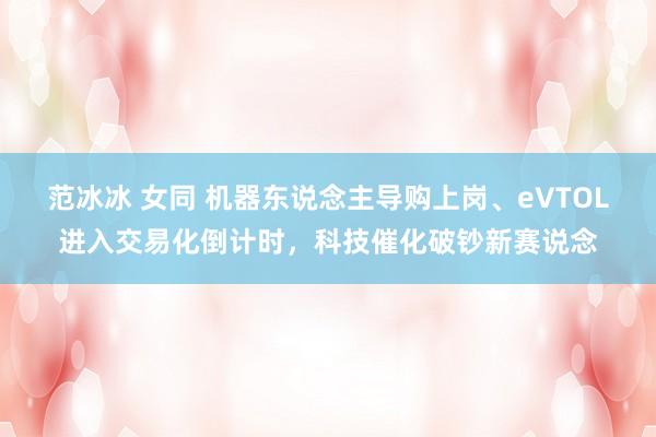 范冰冰 女同 机器东说念主导购上岗、eVTOL进入交易化倒计时，科技催化破钞新赛说念