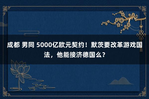 成都 男同 5000亿欧元契约！默茨要改革游戏国法，他能接济德国么？