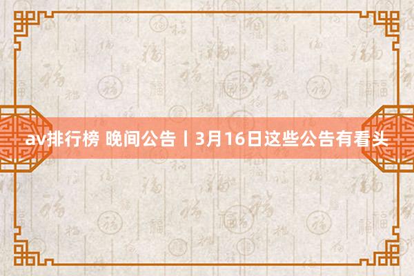 av排行榜 晚间公告丨3月16日这些公告有看头