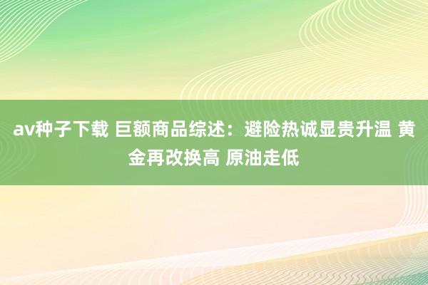 av种子下载 巨额商品综述：避险热诚显贵升温 黄金再改换高 原油走低