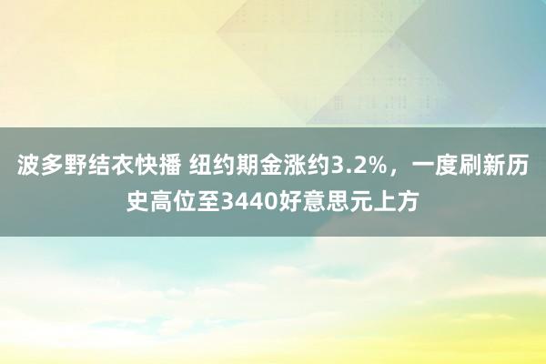 波多野结衣快播 纽约期金涨约3.2%，一度刷新历史高位至3440好意思元上方