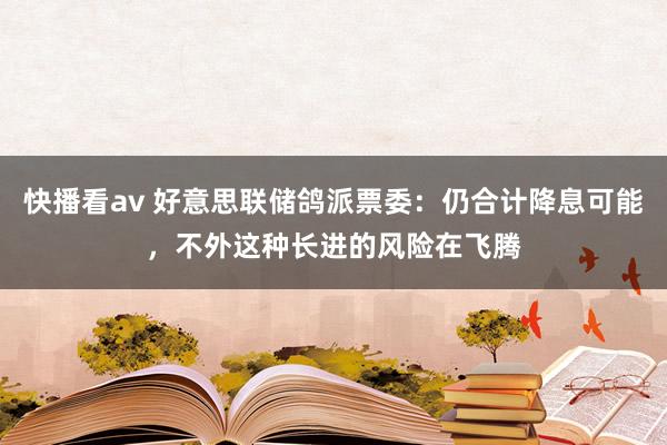 快播看av 好意思联储鸽派票委：仍合计降息可能，不外这种长进的风险在飞腾