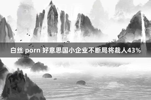 白丝 porn 好意思国小企业不断局将裁人43%
