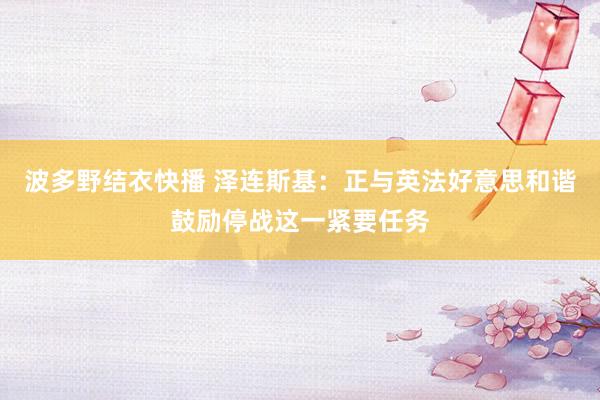 波多野结衣快播 泽连斯基：正与英法好意思和谐鼓励停战这一紧要任务